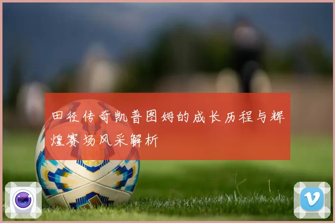 田径传奇凯普图姆的成长历程与辉煌赛场风采解析