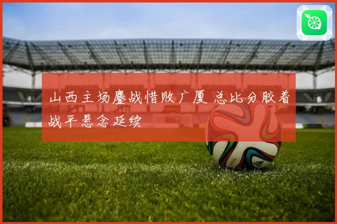 山西主场鏖战惜败广厦 总比分胶着战平悬念延续