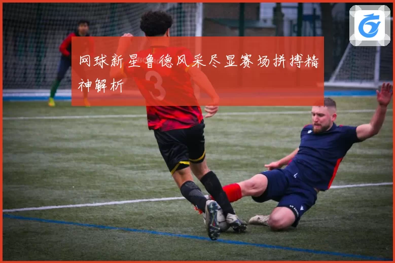 网球新星鲁德风采尽显赛场拼搏精神解析
