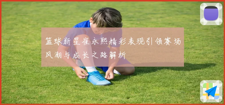 篮球新星崔永熙精彩表现引领赛场风潮与成长之路解析