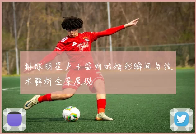 排球明星卢卡雷利的精彩瞬间与技术解析全景展现
