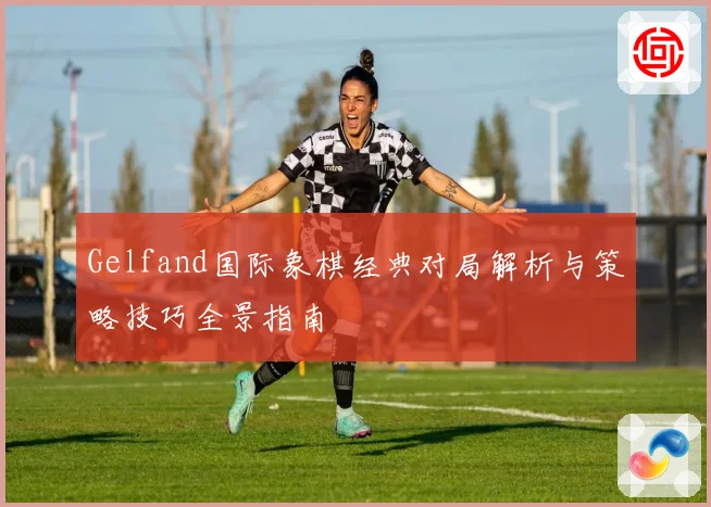 Gelfand国际象棋经典对局解析与策略技巧全景指南