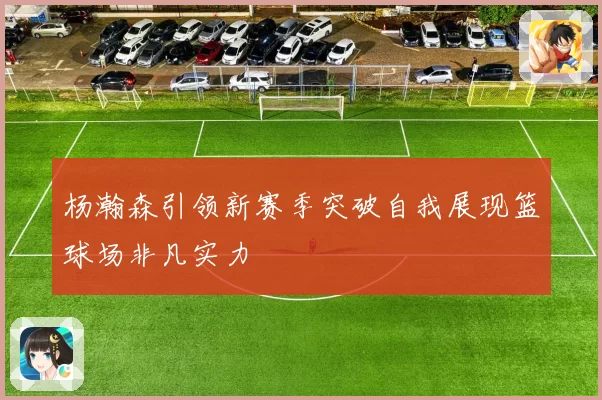 杨瀚森引领新赛季突破自我展现篮球场非凡实力