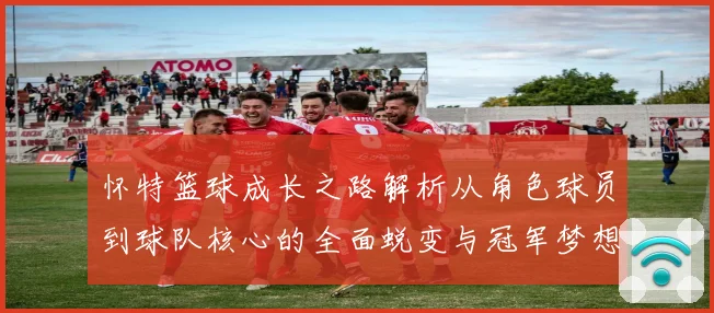 怀特篮球成长之路解析从角色球员到球队核心的全面蜕变与冠军梦想同行