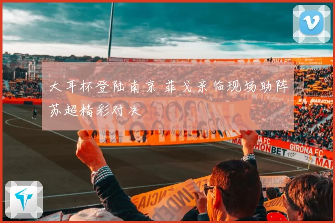 大耳杯登陆南京 菲戈亲临现场助阵苏超精彩对决