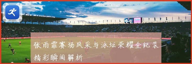 张雨霏赛场风采与泳坛荣耀全纪录精彩瞬间解析