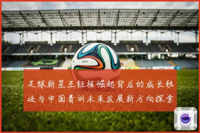 足球新星王钰栋崛起背后的成长轨迹与中国青训未来发展新方向探索