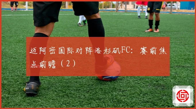 迈阿密国际对阵洛杉矶FC：赛前焦点前瞻（2）