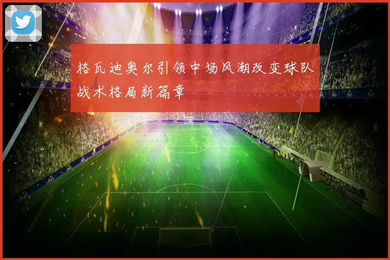 格瓦迪奥尔引领中场风潮改变球队战术格局新篇章