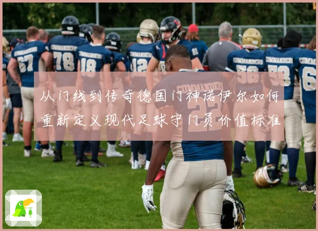 从门线到传奇德国门神诺伊尔如何重新定义现代足球守门员价值标准