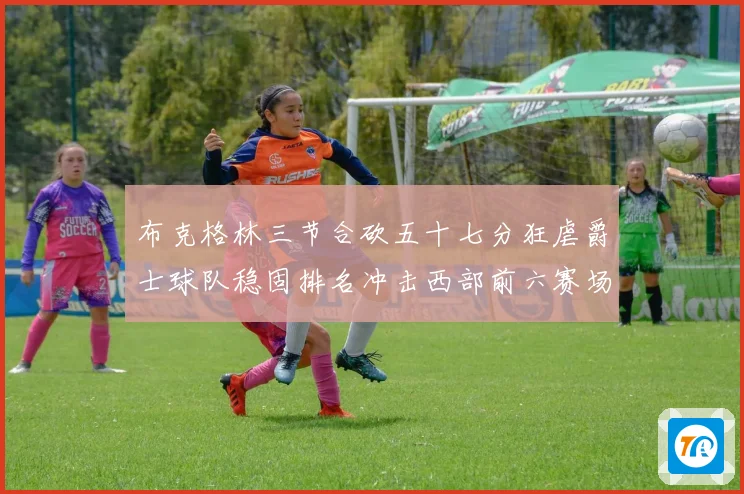 布克格林三节合砍五十七分狂虐爵士球队稳固排名冲击西部前六赛场复盘