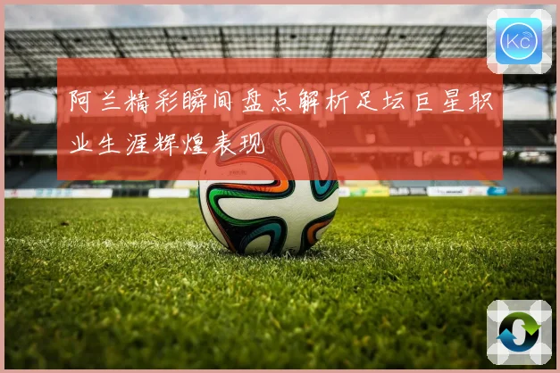 阿兰精彩瞬间盘点解析足坛巨星职业生涯辉煌表现