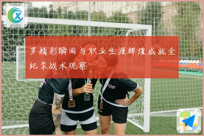罗精彩瞬间与职业生涯辉煌成就全纪录战术观察