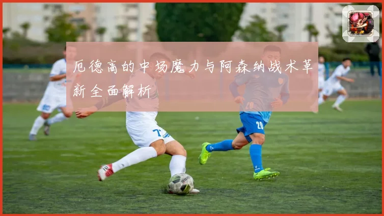 厄德高的中场魔力与阿森纳战术革新全面解析