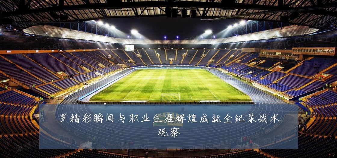 罗精彩瞬间与职业生涯辉煌成就全纪录战术观察