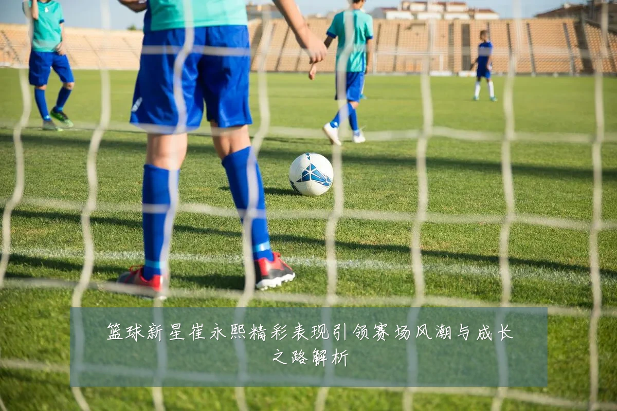 篮球新星崔永熙精彩表现引领赛场风潮与成长之路解析