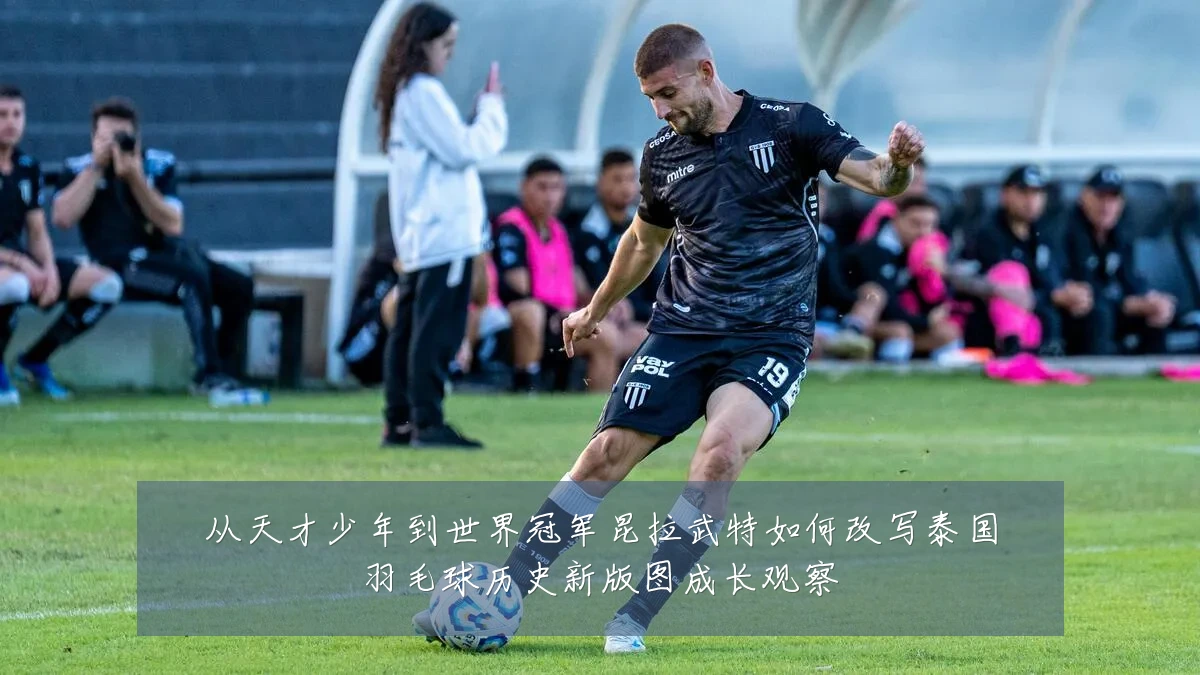 从天才少年到世界冠军昆拉武特如何改写泰国羽毛球历史新版图成长观察
